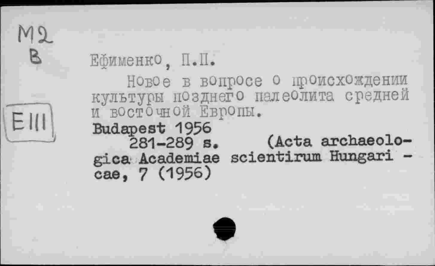 ﻿Ml
& Ефименко, П.П.
Новое в вопросе о происхождении культуры позднего палеолита средней И ВОСТОЧНОЙ Европы.
Budapest 1956
281-289 s. (Acta archaeolo-gica Academiae scientirum. Hungari -cae, 7 (1956)